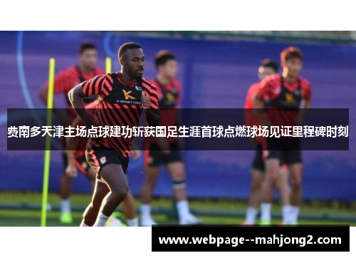 费南多天津主场点球建功斩获国足生涯首球点燃球场见证里程碑时刻