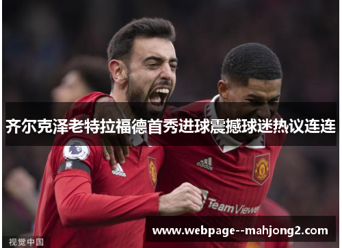 齐尔克泽老特拉福德首秀进球震撼球迷热议连连